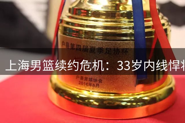 上海男篮续约危机：33岁内线悍将索要三年长约，替补席深度面临考验