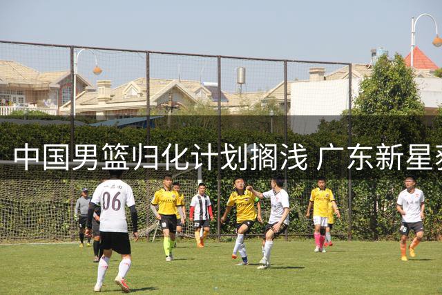 中国男篮归化计划搁浅 广东新星获名校录取 北控引援锁定国手