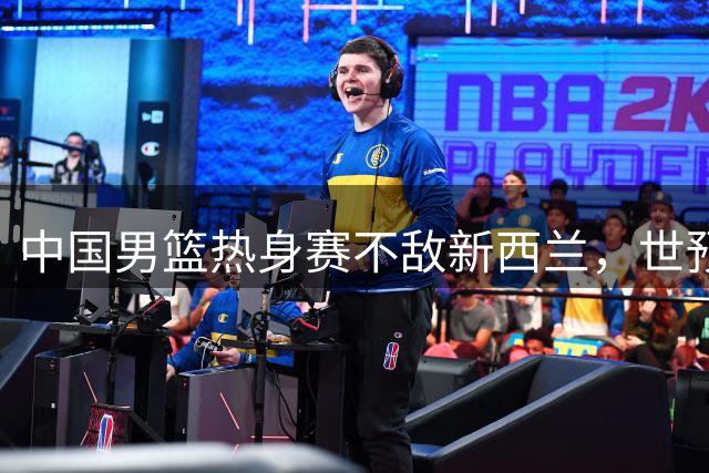中国男篮热身赛不敌新西兰，世预赛前遭遇两连败
