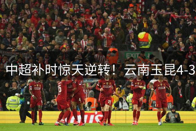 中超补时惊天逆转！云南玉昆4-3险胜深圳 卡约读秒绝杀