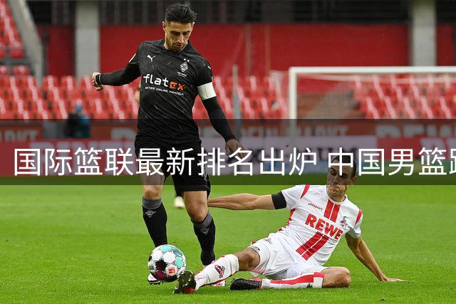 国际篮联最新排名出炉 中国男篮跌至亚洲第五引热议