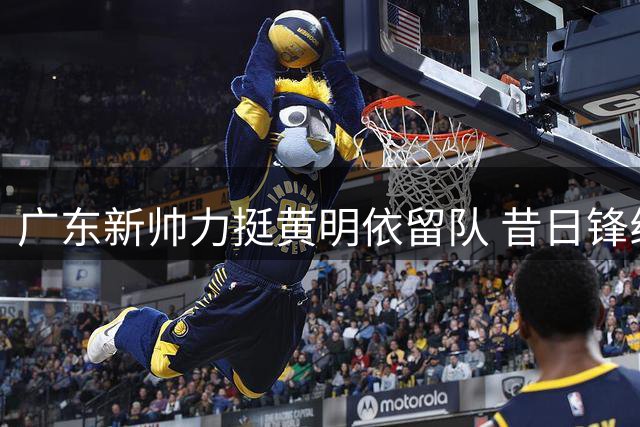 广东新帅力挺黄明依留队 昔日锋线遗珠迎来转机