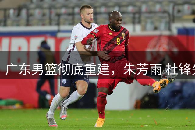 广东男篮彻底重建，朱芳雨 杜锋先后离任 杜润旺完成转会 周鹏将回归