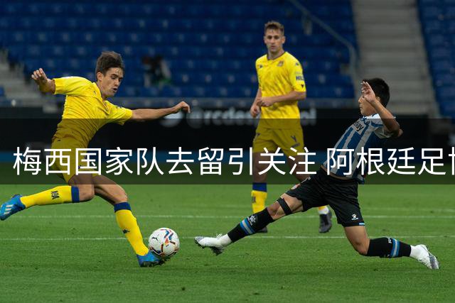 梅西国家队去留引关注 阿根廷足协静待球王抉择