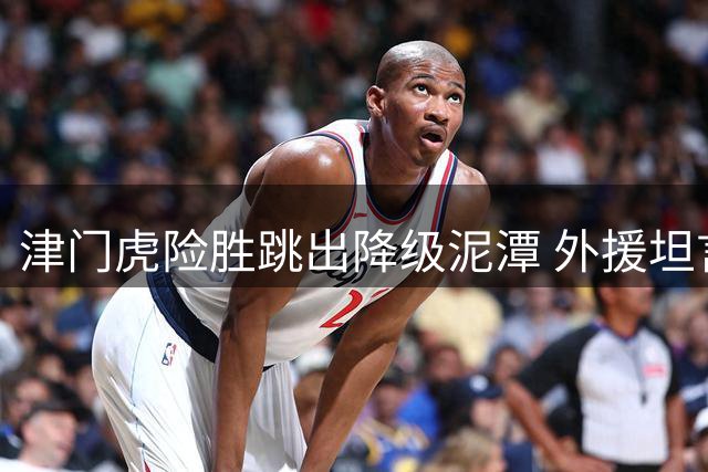 津门虎险胜跳出降级泥潭 外援坦言尚未真正脱困
