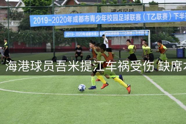 海港球员吾米提江车祸受伤 缺席本轮中超赛事