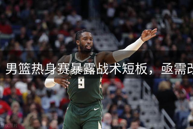 男篮热身赛暴露战术短板，亟需改进
