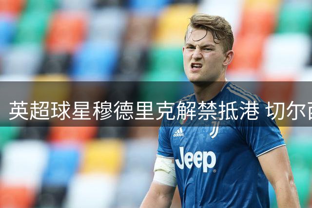 英超球星穆德里克解禁抵港 切尔西热身赛或迎惊喜阵容
