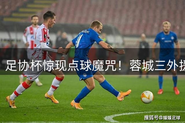 足协杯惊现点球魔咒！蓉城三外援集体失点 替补奇兵遭门将封堵