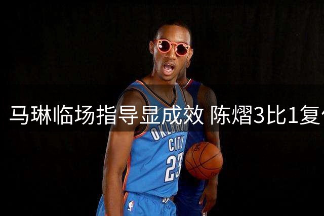 马琳临场指导显成效 陈熠3比1复仇张本美和显战术价值