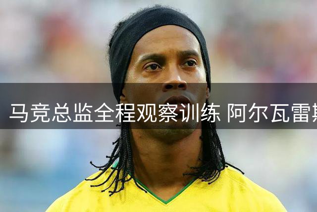 马竞总监全程观察训练 阿尔瓦雷斯回归首日未获交流