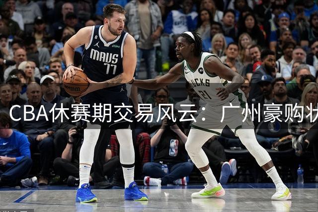 CBA休赛期交易风云：广州豪购状元签 北控锁定强力外援